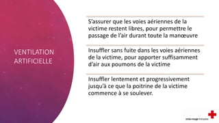 VENTILATION
ARTIFICIELLE
S’assurer que les voies aériennes de la
victime restent libres, pour permettre le
passage de l’air durant toute la manœuvre
Insuffler sans fuite dans les voies aériennes
de la victime, pour apporter suffisamment
d’air aux poumons de la victime
Insuffler lentement et progressivement
jusqu’à ce que la poitrine de la victime
commence à se soulever.
 