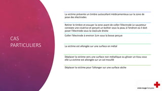 CAS
PARTICULIERS
La victime présente un timbre autocollant médicamenteux sur la zone de
pose des électrodes
Retirer le timbre et essuyer la zone avant de coller l’électrode Le sauveteur
constate une cicatrice et perçoit un boîtier sous la peau à l’endroit où il doit
poser l’électrode sous la clavicule droite
Coller l’électrode à environ 1cm sous la bosse perçue
La victime est allongée sur une surface en métal
Déplacer la victime vers une surface non métallique ou glisser un tissu sous
elle La victime est allongée sur un sol mouillé
Déplacer la victime pour l’allonger sur une surface sèche
 