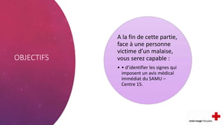 OBJECTIFS
A la fin de cette partie,
face à une personne
victime d’un malaise,
vous serez capable :
• • d’identifier les signes qui
imposent un avis médical
immédiat du SAMU –
Centre 15.
 