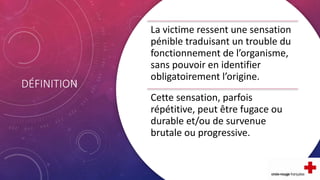 DÉFINITION
La victime ressent une sensation
pénible traduisant un trouble du
fonctionnement de l’organisme,
sans pouvoir en identifier
obligatoirement l’origine.
Cette sensation, parfois
répétitive, peut être fugace ou
durable et/ou de survenue
brutale ou progressive.
 