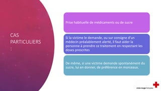 CAS
PARTICULIERS
:
Prise habituelle de médicaments ou de sucre
Si la victime le demande, ou sur consigne d’un
médecin préalablement alerté, il faut aider la
personne à prendre ce traitement en respectant les
doses prescrites
De même, si une victime demande spontanément du
sucre, lui en donner, de préférence en morceaux.
 