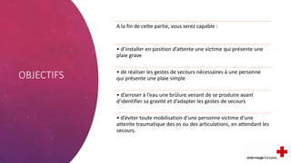OBJECTIFS
A la fin de cette partie, vous serez capable :
• d’installer en position d’attente une victime qui présente une
plaie grave
• de réaliser les gestes de secours nécessaires à une personne
qui présente une plaie simple
• d’arroser à l’eau une brûlure venant de se produire avant
d’identifier sa gravité et d’adapter les gestes de secours
• d’éviter toute mobilisation d’une personne victime d’une
atteinte traumatique des os ou des articulations, en attendant les
secours.
 
