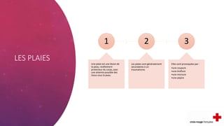 LES PLAIES
1
Une plaie est une lésion de
la peau, revêtement
protecteur du corps, avec
une atteinte possible des
tissus sous la peau.
2
Les plaies sont généralement
secondaires à un
traumatisme.
3
Elles sont provoquées par :
•une coupure
•une éraflure
•une morsure
•une piqûre
 