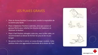 LES PLAIES GRAVES
• Plaie du thorax Position ½ assise pour rendre la respiration de
la victime plus facile.
• Plaie à l’abdomen Position à plat dos, ainsi que cuisses et
genoux fléchis pour relâcher les muscles de l’abdomen et
diminuer la douleur.
• Plaie à l’œil Position allongée à plat dos, avec la tête calée, en
recommandant au blessé de fermer les yeux et de ne pas
bouger.
• Ne jamais chercher à retirer un corps étranger oculaire. Cette
position évite une aggravation éventuelle de la lésion de l’œil.
 