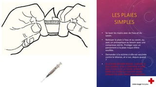 LES PLAIES
SIMPLES
• Se laver les mains avec de l’eau et du
savon.
• Nettoyer la plaie à l’eau et au savon, ou
avec un antiseptique au besoin avec une
compresse stérile. Protéger avec un
pansement si la plaie risque d’être
souillée.
• Demander à la victime si elle est vaccinée
contre le tétanos, et si oui, depuis quand
?
• SI LA PLAIE DEVIENT ROUGE, CHAUDE, SI
ELLE GONFLE, SI ELLE CONTINUE A FAIRE
MAL ET/OU SI DE LA FIEVRE APPARAIT
DANS LES JOURS QUI SUIVENT ALORS
CONSULTER SANS TARDER UN MEDECIN.
 