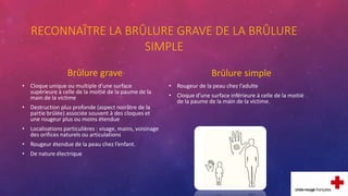 RECONNAÎTRE LA BRÛLURE GRAVE DE LA BRÛLURE
SIMPLE
Brûlure grave
• Cloque unique ou multiple d’une surface
supérieure à celle de la moitié de la paume de la
main de la victime
• Destruction plus profonde (aspect noirâtre de la
partie brûlée) associée souvent à des cloques et
une rougeur plus ou moins étendue
• Localisations particulières : visage, mains, voisinage
des orifices naturels ou articulations
• Rougeur étendue de la peau chez l’enfant.
• De nature électrique
Brûlure simple
• Rougeur de la peau chez l’adulte
• Cloque d’une surface inférieure à celle de la moitié
de la paume de la main de la victime.
 