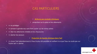 CAS PARTICULIERS
• Brûlures par produits chimiques
• projection sur la peau et les vêtements
• => se protéger
• => arroser à grande eau sans faire couler sur les zones saines
• => ôter les vêtements imbibés et les chaussures
• => alerter les secours
• Projection de liquide chimique dans l’œil
• => rincer l’œil abondamment à l’eau le plus tôt possible en veillant à ce que l’eau ne coule pas sur
l’autre œil => alerter
 