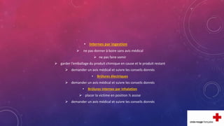 • Internes par ingestion
 ne pas donner à boire sans avis médical
 ne pas faire vomir
 garder l’emballage du produit chimique en cause et le produit restant
 demander un avis médical et suivre les conseils donnés
• Brûlures électriques
 demander un avis médical et suivre les conseils donnés
• Brûlures internes par inhalation
 placer la victime en position ½ assise
 demander un avis médical et suivre les conseils donnés
 