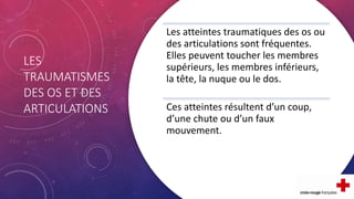 LES
TRAUMATISMES
DES OS ET DES
ARTICULATIONS
Les atteintes traumatiques des os ou
des articulations sont fréquentes.
Elles peuvent toucher les membres
supérieurs, les membres inférieurs,
la tête, la nuque ou le dos.
Ces atteintes résultent d’un coup,
d’une chute ou d’un faux
mouvement.
 