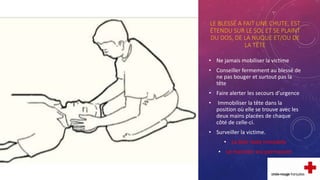 LE BLESSÉ A FAIT UNE CHUTE, EST
ÉTENDU SUR LE SOL ET SE PLAINT
DU DOS, DE LA NUQUE ET/OU DE
LA TÊTE
• Ne jamais mobiliser la victime
• Conseiller fermement au blessé de
ne pas bouger et surtout pas la
tête
• Faire alerter les secours d’urgence
• Immobiliser la tête dans la
position où elle se trouve avec les
deux mains placées de chaque
côté de celle-ci.
• Surveiller la victime.
• La tête reste immobile
• Le maintien est permanent
 