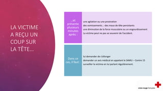 LA VICTIME
A REÇU UN
COUP SUR
LA TÊTE…
une agitation ou une prostration
des vomissements ; -des maux de tête persistants
une diminution de la force musculaire ou un engourdissement
La victime peut ne pas se souvenir de l’accident.
…et
présente
plusieurs
minutes
après :
lui demander de s’allonger
demander un avis médical en appelant le SAMU – Centre 15
surveiller la victime en lui parlant régulièrement.
Dans ce
cas, il faut :
 