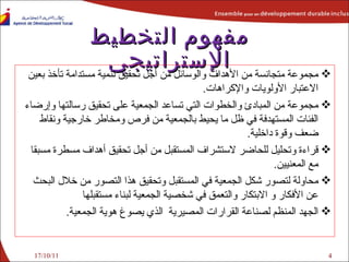 مفهوم التخطيط الإستراتيجي مجموعة متجانسة من الأهداف والوسائل من أجل تحقيق تنمية مستدامة تأخذ بعين الاعتبار الأولويات والإكراهات . مجموعة من المبادئ والخطوات التي تساعد الجمعية على تحقيق رسالتها وإرضاء الفئات المستهدفة في ظل ما يحيط بالجمعية من فرص ومخاطر خارجية ونقاط ضعف وقوة داخلية . قراءة وتحليل للحاضر لاستشراف المستقبل من أجل تحقيق أهداف مسطرة مسبقا مع المعنيين . محاولة لتصور شكل الجمعية في المستقبل وتحقيق هذا التصور من خلال البحث عن الأفكار و الابتكار والتعمق في شخصية الجمعية لبناء مستقبلها الجهد المنظم لصناعة القرارات المصيرية  الذي يصوغ هوية الجمعية . 17/10/11 