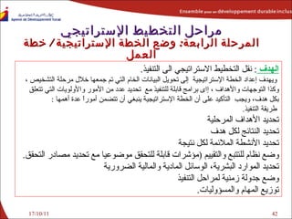 17/10/11 مراحل التخطيط الإستراتيجي المرحلة الرابعة :   وضع  الخطة الإستراتيجية  /  خطة العمل الهدف  :  نقل التخطيط الاستراتيجي الى التنفيذ .    ويهدف إعداد  الخطة الإستراتيجية  إلى تحويل البيانات الخام التي تم جمعها  خلال مرحلة التشخيص  ،  وكذا التوجهات والأهداف ، إاى برامج قابلة للتنفيذ مع  تحديد عدد من الأمور والأولويات التي تتعلق بكل هدف،  ويجب  التأكيد على أن  الخطة الإستراتيجية  ينبغي أن تتضمن أموراً عدة أهمها  :   طريقة التنفيذ . تحديد الأهداف المرحلية تحديد النتائج لكل هدف تحديد الأنشطة الملائمة  لكل نتيجة وضع نظام للتتبع والتقييم  ( مؤشرات قابلة للتحقق موضوعيا مع تحديد مصادر التحقق . تحديد  الموارد البشرية، الوسائل المادية والمالية الضرورية وضع جدولة زمنية ل مراحل التنفيذ  توزيع المهام والمسؤوليات .   