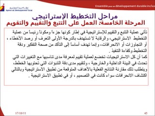 17/10/11 تأتي عملية التتبع والتقييم   للإستراتيجية في إطار كونها جزءاً ومكوناً رئيساً من عملية  التخطيط  الاستراتيجي، والرقابة لا تستهدف بالدرجة الأولى التعرف أو رصد الأخطاء ، أو التجاوزات أو الانحرافات، وإنما تهدف أساساً إلى التأكد من صحة التفكير ودقة التخطيط وكفاءة التنفيذ  . كما أن كل الاستراتيجيات تخضع لعملية تقييم لمعرفة مدى تناسبها مع التغييرات التي تحدث في البيئة الداخلية والخارجية ، ولتقييم مدى دقة التنبؤات التي تحتويها الخطط، ويتطلب ذلك مقارنة النتائج الفعلية بالأهداف المتوقعة من تطبيق الاستراتيجية وبالتالي اكتشاف الانحرافات سواء كانت في التصميم ، أو في تطبيق الاستراتيجية  . مراحل التخطيط الإستراتيجي المرحلة الخامسة :   العمل على التتبع والتقييم  والتقويم   