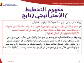 وباختصار، يمكن تعريف التخطيط الاستراتيجي كما يلي : هو  ” منهجية للعمل وفق تصور   ( رؤية )   معين لتحقيق أهداف واضحة منبثقة عن   حاجيات   وأولويات معبر عنها وذلك من خلال انجاز برامج عمل في   فترة محددة   وحسب الإمكانيات المتوفرة أو الممكن تعبئتها “ . وبصيغة مبسطة، فالتخطيط هو وضع برنامج عمل يش ت مل على عمليات هي عبارة عن حلول لمشاكل تم إبرازها من خلال تشخيص الوضعية الحالية .   أو هو ”منهجية للعمل وفق منظور شامل لتحقيق أهداف مسطرة وواضحة منبثقة من حاجيات وأولويات معبر عنها وذلك من خلال إنجاز برامج عمل في فترة زمنية محددة وحسب الإمكانيات المتاحة “ . مفهوم التخطيط الإستراتيجي  ( تابع ) 17/10/11 