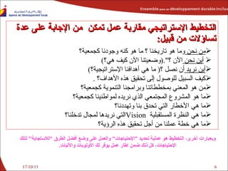 17/10/11 التخطيط الإستراتيجي  مقاربة عمل تمكن  من الإجابة على عدة تساؤلات من قبيل : من نحن  وما هو تاريخنا ؟ ما هو كنه وجودنا كجمعية؟ أين نحن  الآن ؟ ".( وضعيتنا الآن كيف هي؟ ) أين نريد  أن نصل ؟ (   ما هي  أهدافنا الإستراتيجية؟ ) كيف السبيل للوصول إلى تحقيق هذه الأهداف؟   . من هو المعني بمخططاتنا وبرامجنا التنموية كجمعية؟ ما هو  ال مشروع المجتمعي الذي نريده لمواطنينا كجمعية؟  ما هي الأخطار التي تحدق بنا وتهددنا؟ ما هي  النظرة  المستقبلية  Vision التي نريدها لمجال تدخلنا؟ ما هي خطة عملنا من أجل تحقيق هذه الرؤية؟ وبعبارات أخرى، التخطيط هو عملية تحديد ”الإحتياجات "  والعمل على وضع أفضل الطرق  " للاستجابة "  لتلك الإحتياجات، كل ذلك ضمن إطار عمل يوفر لك الأولويات والآليات . 