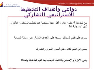 دواعي وأهداف التخطيط الاستراتيجي التشاركي يتيح للجمعية أن تكون مبادرة أكثر منها مستجيبة عند تخطيط المستقبل  :  التأثير و ليس الاستجابة فقط يساعد على تقييم المخاطر استنادا على الأهداف العامة وعلى رسالة الجمعية يسعى إلى الفهم الكامل على أساس  الحوار والتشارك ينمي الالتزام والإحساس بالانتماء للجمعية بعد الفهم لما تفعله ولماذا؟ 17/10/11 