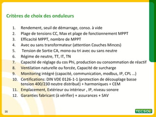 16
16
Critères de choix des onduleurs
1. Rendement, seuil de démarrage, conso. à vide
2. Plage de tensions CC, Max et plage de fonctionnement MPPT
3. Efficacité MPPT, nombre de MPPT
4. Avec ou sans transformateur (attention Couches Minces)
5. Tension de Sortie CA, mono ou tri avec ou sans neutre
6. Régime de neutre, TT, IT, TN
7. Capacité de réglage du cos Phi, production ou consommation de réactif
8. Ventilation naturelle ou forcée, Capacité de surcharge
9. Monitoring intégré (capacité, communication, modbus, IP, CPL …)
10. Certifications: DIN VDE 0126-1-1 (protection de découplage basse
tension 400/230 neutre distribué) + harmoniques + CEM
11. Emplacement, Extérieur ou intérieur , IP, niveau sonore
12. Garanties fabricant (à vérifier) + assurances + SAV
 