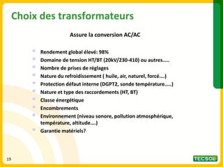 Choix des transformateurs
Assure la conversion AC/AC
▪ Rendement global élevé: 98%
▪ Domaine de tension HT/BT (20kV/230-410) ou autres…..
▪ Nombre de prises de réglages
▪ Nature du refroidissement ( huile, air, naturel, forcé….)
▪ Protection défaut interne (DGPT2, sonde température…..)
▪ Nature et type des raccordements (HT, BT)
▪ Classe énergétique
▪ Encombrements
▪ Environnement (niveau sonore, pollution atmosphérique,
température, altitude….)
▪ Garantie matériels?
19
 