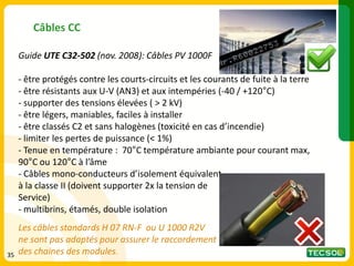 Câbles CC
Guide UTE C32-502 (nov. 2008): Câbles PV 1000F
- être protégés contre les courts-circuits et les courants de fuite à la terre
- être résistants aux U-V (AN3) et aux intempéries (-40 / +120°C)
- supporter des tensions élevées ( > 2 kV)
- être légers, maniables, faciles à installer
- être classés C2 et sans halogènes (toxicité en cas d’incendie)
- limiter les pertes de puissance (< 1%)
- Tenue en température : 70°C température ambiante pour courant max,
90°C ou 120°C à l’âme
- Câbles mono-conducteurs d’isolement équivalent
à la classe II (doivent supporter 2x la tension de
Service)
- multibrins, étamés, double isolation
Les câbles standards H 07 RN-F ou U 1000 R2V
ne sont pas adaptés pour assurer le raccordement
des chaines des modules.
35
 