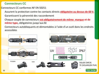 Connecteurs CC
Connecteurs CC conformes NF EN 50251
Assurent la protection contre les contacts directs obligatoire au dessus de 60 V.
Garantissent la pérennité des raccordement
Chaque couple de connecteurs est obligatoirement de même marque et de
même type, obligatoires jusqu’aux BJ
Connecteurs autobloquants et démontables à l’aide d’un outil dans les endroits
accessibles
36
Stäubli (MC4)
TE (SOLARLOK PV4)
…
 