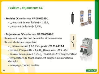 Fusibles , disjoncteurs CC
- Fusibles CC conformes NF EN 60269-1
- Inf (courant de non fusion) = 1,13.In
- If (courant de fusion)= 1,45.In
- Disjoncteurs CC conformes NF EN 60947-2
Ils assurent la protection des câbles et des modules
Ils sont choisis en respectant:
- In calculé suivant § 8.1.2 du guide UTE C15-712-1
- tension d’emploi Ue = 1,2.Uoc (temp. mini -21 à -25)
- pouvoir de coupure > 1,25.Isc conditions STC du générateur
- température de fonctionnement adaptée aux conditions
d’emploi
- marquage courant continu
39
 