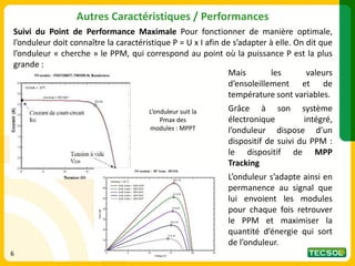 Suivi du Point de Performance Maximale Pour fonctionner de manière optimale,
l’onduleur doit connaître la caractéristique P = U x I afin de s’adapter à elle. On dit que
l’onduleur « cherche » le PPM, qui correspond au point où la puissance P est la plus
grande :
Autres Caractéristiques / Performances
Mais les valeurs
d’ensoleillement et de
température sont variables.
Grâce à son système
électronique intégré,
l’onduleur dispose d’un
dispositif de suivi du PPM :
le dispositif de MPP
Tracking
L’onduleur s’adapte ainsi en
permanence au signal que
lui envoient les modules
pour chaque fois retrouver
le PPM et maximiser la
quantité d’énergie qui sort
de l’onduleur.
L’onduleur suit la
Pmax des
modules : MPPT
6
 