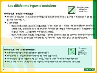 Les différents types d’onduleur
Onduleur "à transformateur" :
 Permet d’assurer l’isolation électrique ("galvanique") de la partie « modules » et de la
partie « réseau ».
 2 variantes :
- transformateur "basse fréquence" : en aval de l’étape de conversion continu-
alternatif / travaille à 50 Hz environ / solide et simple / inconvénient: encombrant
et plus lourd (10 kg par kW de puissance).
- transformateur "haute fréquence" : entre deux étapes de conversion de l’onduleur
/ travaille à quelques milliers de Hz / moins lourd mais plus de composants.
Onduleur sans transformateur
 Ne bénéficie pas de l’isolation galvanique
 Peut être à l’origine de courants de fuite capacitifs.
 Avantages : plus léger (5 kg par kW) / moins cher / meilleur rendement
 Mise à la terre d’une polarité impossible (Attention aux couches minces)
7
 