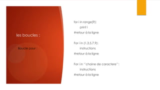 for i in range(9):
print i

les boucles :

#retour à la ligne
For i in (1,3,5,7,9):

Boucle pour :

instructions
#retour à la ligne
For i in ‘’chaine de caractere’’:
instructions
#retour à la ligne

 