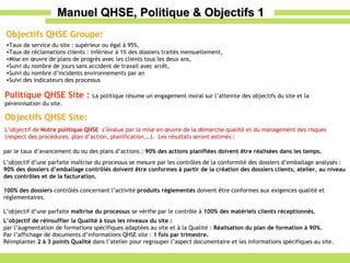 Manuel QHSE, Politique & Objectifs 1 Politique QHSE Site :  La politique résume un engagement moral sur l’atteinte des objectifs du site et la pérennisation du site. Objectifs QHSE Groupe: Taux de service du site : supérieur ou égal à 95%, Taux de réclamations clients : inférieur à 1% des dossiers traités mensuellement, Mise en œuvre de plans de progrès avec les clients tous les deux ans, Suivi du nombre de jours sans accident de travail avec arrêt, Suivi du nombre d’incidents environnements par an Suivi des indicateurs des processus par le taux d’avancement du ou des plans d’actions :  90% des actions planifiées doivent être réalisées dans les temps. L’objectif d’une parfaite maîtrise du processus se mesure par les contrôles de la conformité des dossiers d’emballage analysés : 90% des dossiers d’emballage contrôlés doivent être conformes à partir de la création des dossiers clients, atelier, au niveau des contrôles et de la facturation. 100% des dossiers  contrôlés concernant l’activité  produits réglementés  doivent être conformes aux exigences qualité et réglementaires. L’objectif d’une parfaite  maîtrise du processus  se vérifie par le contrôle à  100% des matériels clients réceptionnés. L’objectif de réinsuffler la Qualité à tous les niveaux du site : par l’augmentation de formations spécifiques adaptées au site et à la Qualité :  Réalisation du plan de formation à 90%. Par l’affichage de documents d’informations QHSE site :  1 fois par trimestre. Réimplanter  2 à 3 points Qualité  dans l’atelier pour regrouper l’aspect documentaire et les informations spécifiques au site. Objectifs QHSE Site: L’objectif de  Notre politique QHSE  s’évalue par la mise en œuvre de la démarche qualité et du management des risques (respect des procédures, plan d’action, planification,…).  Les résultats seront estimés : 