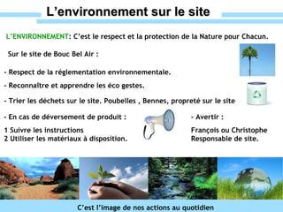 L’environnement sur le site L’ENVIRONNEMENT : C’est le respect et la protection de la Nature pour Chacun. C’est l’image de nos actions au quotidien Sur le site de Bouc Bel Air : - Respect de la réglementation environnementale. - Trier les déchets sur le site. Poubelles , Bennes, propreté sur le site - Reconnaître et apprendre les éco gestes.  - En cas de déversement de produit :  1 Suivre les instructions  2 Utiliser les matériaux à disposition. - Avertir : François ou Christophe  Responsable de site.   
