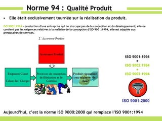 Elle était exclusivement tournée sur la réalisation du produit. Norme 94 :   Qualité Produit Aujourd’hui, c’est la norme ISO 9000:2000 qui remplace l’ISO 9001:1994 ISO 9002:1994  - production d'une entreprise qui ne s'occupe pas de la conception et du développement; elle ne contient pas les exigences relatives à la maîtrise de la conception d'ISO 9001:1994, elle est adaptée aux prestataires de services.  ISO 9001:1994 + ISO 9002:1994 + ISO 9003:1994 ISO 9001:2000 
