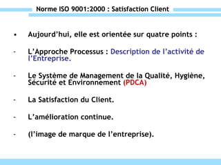 Norme ISO 9001:2000 : Satisfaction Client Aujourd’hui, elle est orientée sur quatre points : L’Approche Processus :  Description de l’activité de l’Entreprise. Le Système de Management de la Qualité, Hygiène, Sécurité et Environnement  (PDCA) La Satisfaction du Client. L’amélioration continue. (l’image de marque de l’entreprise). 