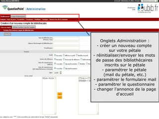 Onglets Administration :
  - créer un nouveau compte
         sur votre pétale
- réinitialiser/envoyer les mots
  de passe des bibliothécaires
       inscrits sur le pétale
     - paramétrer le pétale
      (mail du pétale, etc.)
- paramétrer le formulaire mail
 - paramétrer le questionnaire
- changer l'annonce de la page
              d'accueil



                              14
 