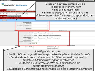 Créer un nouveau compte ubib :
                                     - indiquer le Prénom, nom
                                        - Entrer l'adresse mail
                               - Entrer le pseudonyme sous la forme
                           Prénom Nom, ubib.fr (le pseudo apparaît durant
                                           la séance de chat)




                             Privilèges de compte :
  - Profil : Afficher le profil sauf responsable de pétale Modifier le profil
    - Service de référence : Personnel de référence sauf responsable
                  de pétale Administrateur pour la référence
           - BdC locale : Ajouter/soumettre sauf responsable de
                           pétale Modifier/supprimer
- BdC globale : Consulter sauf responsable de pétale Ajouter/Soumettre15
 