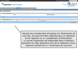 Ajouter les coordonnées d'experts (ou Partenaires de
 courriel). Ils pourront être sollicités pour la rédaction
   d'une réponse ou un complément d'information.
  Le carnet d'adresses est disponible dans l'interface
Questions ou Mes Questions lors de la rédaction d'une
    réponse (Acheminer à / Partenaire de courriel)




                                                         26
 