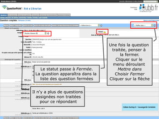 Une fois la question
                                   traitée, penser à
                                        la fermer.
                                     Cliquer sur le
                                    menu déroulant
   Le statut passe à Fermée.          Mettre dans
 La question apparaîtra dans la      Choisir Fermer
   liste des question fermées     Cliquer sur la flèche


Il n'y a plus de questions
   assignées non traitées
     pour ce répondant

                                                          61
 
