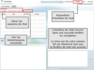 Paramétrer
                    l'interface de chat
   Gérer les
sessions de chat

                    L'interface de chat s'ouvre
                     dans une nouvelle fenêtre
                            du navigateur
    Voir les
bibliothécaires
                    Le time-out de votre session
  connectés
                     QP est désactivé tant que
                   la fenêtre de chat est ouverte




                                                    75
 