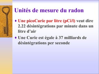 Unités de mesure du radon
♦ Une picoCurie par litre (pCi/l) veut dire
2.22 désintégrations par minute dans un
litre d’air
♦ Une Curie est égale à 37 milliards de
désintégrations per seconde
 