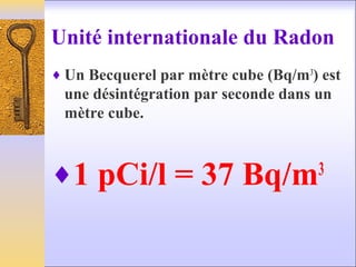Unité internationale du Radon
♦ Un Becquerel par mètre cube (Bq/m3
) est
une désintégration par seconde dans un
mètre cube.
♦1 pCi/l = 37 Bq/m3
 
