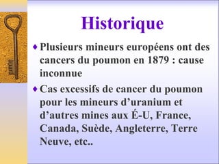 Historique
♦Plusieurs mineurs européens ont des
cancers du poumon en 1879 : cause
inconnue
♦Cas excessifs de cancer du poumon
pour les mineurs d’uranium et
d’autres mines aux É-U, France,
Canada, Suède, Angleterre, Terre
Neuve, etc..
 