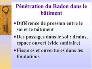 Pénétration du Radon dans le
bâtiment
♦Différence de pression entre le
sol et le bâtiment
♦Des passages dans le sol : drains,
espace ouvert (vide sanitaire)
♦Fissures et ouvertures dans les
fondations
 
