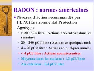 RADON : normes américaines
♦ Niveaux d’action recommandés par
l’EPA (Environmental Protection
Agency) :
• > 200 pCi/ litre : Actions préventives dans les
semaines
• 20 – 200 pCi/ litre : Actions en quelques mois
• 4 – 20 pCi/ litre : Actions en quelques années
• < 4 pCi/ litre : Actions non nécessaires
• Moyenne dans les maisons : 1,3 pCi/ litre
• Air extérieur : 0,4 pCi/ litre
 
