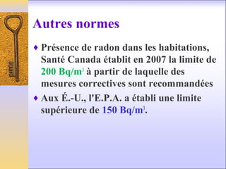 Autres normes
♦ Présence de radon dans les habitations,
Santé Canada établit en 2007 la limite de
200 Bq/m3
à partir de laquelle des
mesures correctives sont recommandées
♦ Aux É.-U., l'E.P.A. a établi une limite
supérieure de 150 Bq/m3
.
 