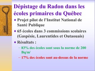 Dépistage du Radon dans les
écoles primaires du Québec
♦ Projet pilot de l’Institut National de
Santé Publique
♦ 65 écoles dans 3 commissions scolaires
(Gaspésie, Laurentides et Outaouais)
♦ Résultats :
– 83% des écoles sont sous la norme de 200
Bq/m3
– 17% des écoles sont au-dessus de la norme
 