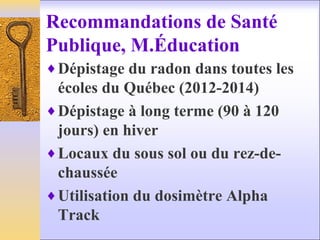 Recommandations de Santé
Publique, M.Éducation
♦Dépistage du radon dans toutes les
écoles du Québec (2012-2014)
♦Dépistage à long terme (90 à 120
jours) en hiver
♦Locaux du sous sol ou du rez-de-
chaussée
♦Utilisation du dosimètre Alpha
Track
 