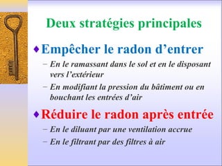Deux stratégies principales
♦Empêcher le radon d’entrer
– En le ramassant dans le sol et en le disposant
vers l’extérieur
– En modifiant la pression du bâtiment ou en
bouchant les entrées d’air
♦Réduire le radon après entrée
– En le diluant par une ventilation accrue
– En le filtrant par des filtres à air
 