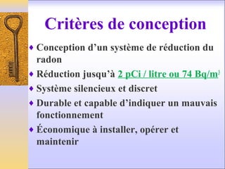 Critères de conception
♦ Conception d’un système de réduction du
radon
♦ Réduction jusqu’à 2 pCi / litre ou 74 Bq/m3
♦ Système silencieux et discret
♦ Durable et capable d’indiquer un mauvais
fonctionnement
♦ Économique à installer, opérer et
maintenir
 
