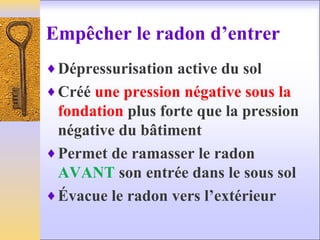 Empêcher le radon d’entrer
♦Dépressurisation active du sol
♦Créé une pression négative sous la
fondation plus forte que la pression
négative du bâtiment
♦Permet de ramasser le radon
AVANT son entrée dans le sous sol
♦Évacue le radon vers l’extérieur
 