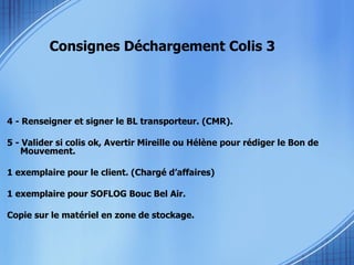 Consignes Déchargement Colis 3 4 - Renseigner et signer le BL transporteur. (CMR). 5 - Valider si colis ok, Avertir Mireille ou Hélène pour rédiger le Bon de Mouvement. 1 exemplaire pour le client. (Chargé d’affaires) 1 exemplaire pour SOFLOG Bouc Bel Air.  Copie sur le matériel en zone de stockage. 